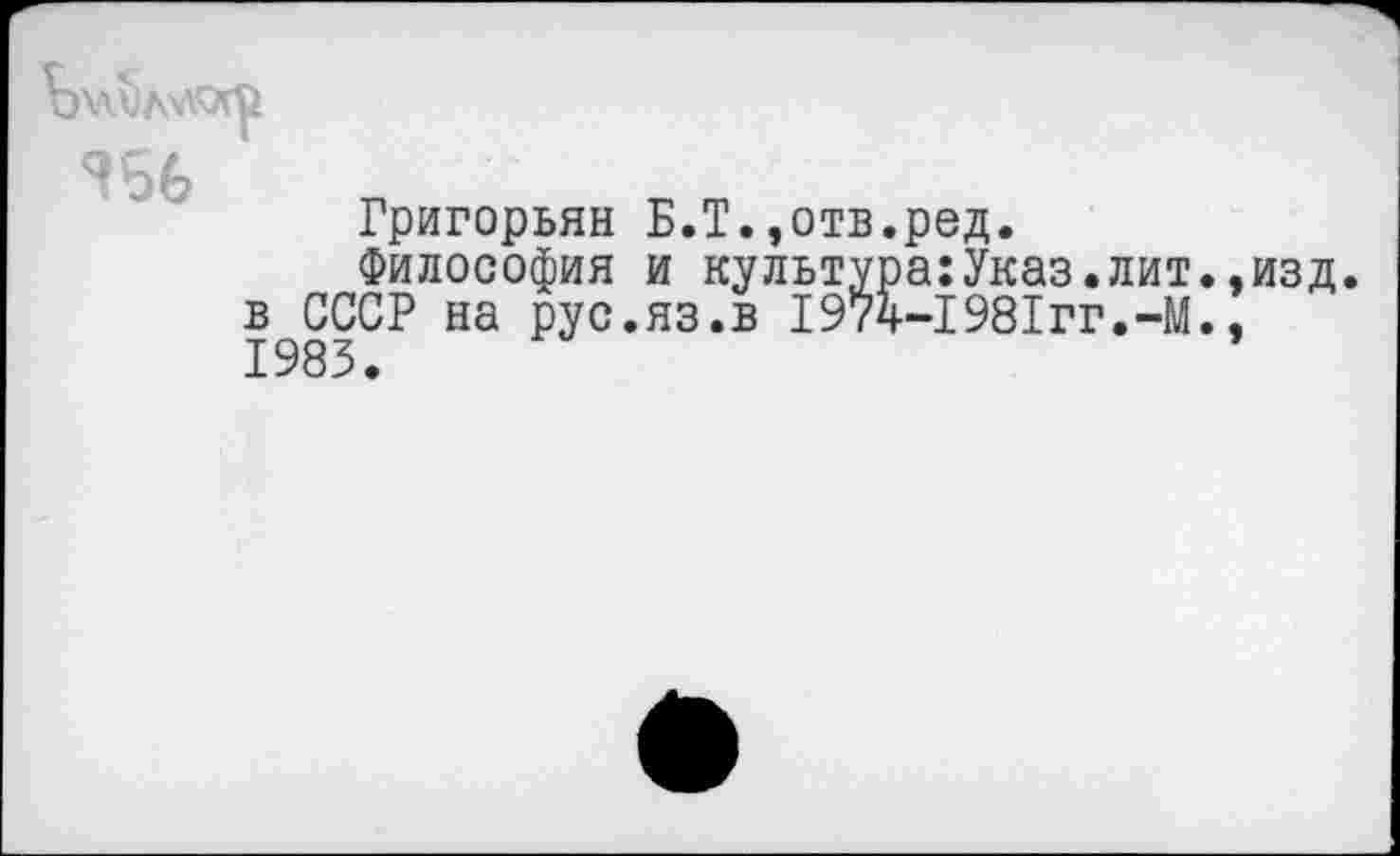 ﻿
^56
Григорьян Б.Т.,отв.ред.
Философия и культура:Указ.лит.,изд. в СССР на рус.яз.в I974-1981гг.-М., 1983.